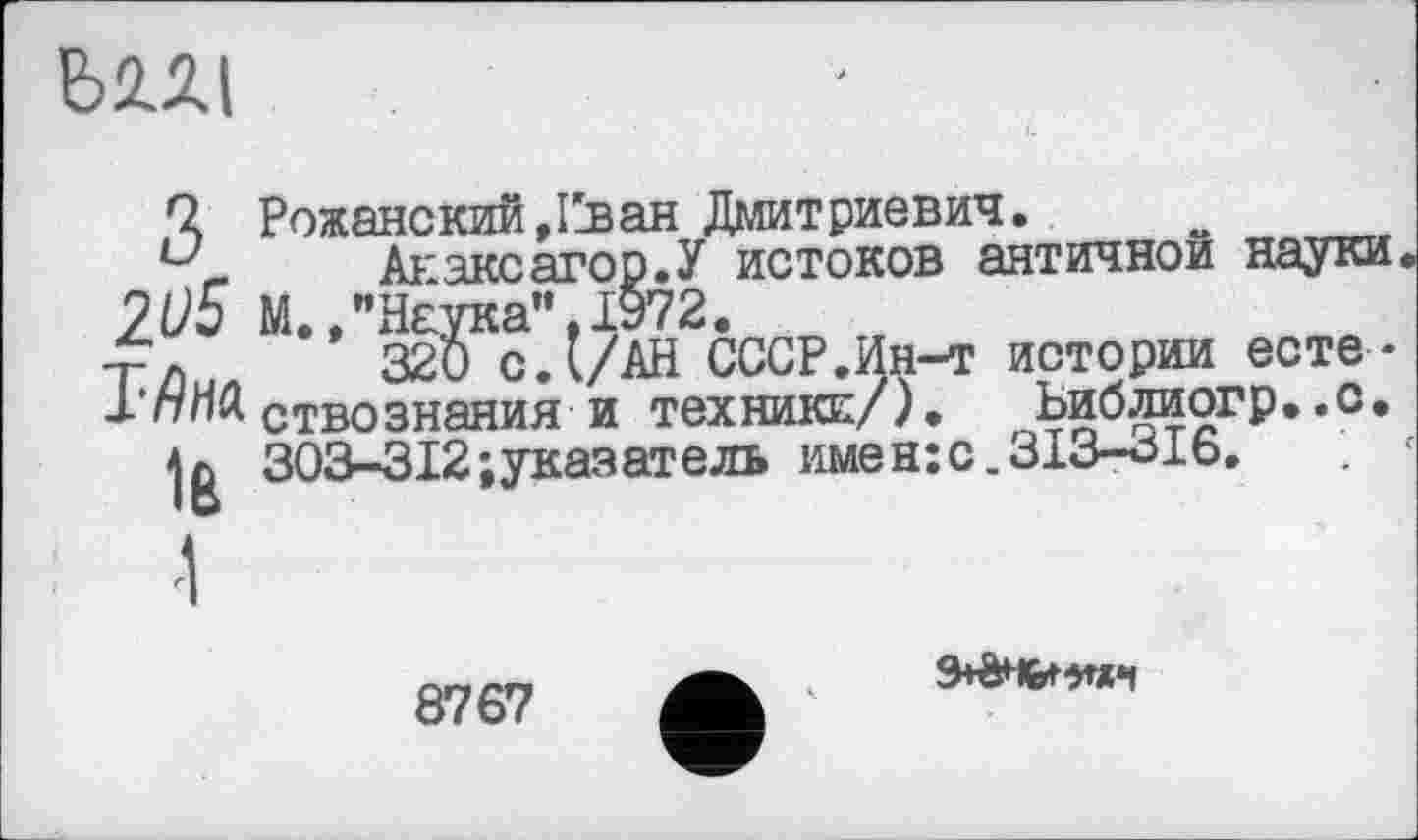 ﻿Ь2Л|
Q Рожанский,12ван Дмитриевич.
Анаксагор.У истоков античной науки ZU5 М.»"Наука”,1972.
Т/)иЛ 320 с.(/АН СССР. Ин-т истории есте-J-пПЯ ствознания и техники/), Ьиблиогр..с.
jg 303-312-»указатель имен:с.313-316.
8767
